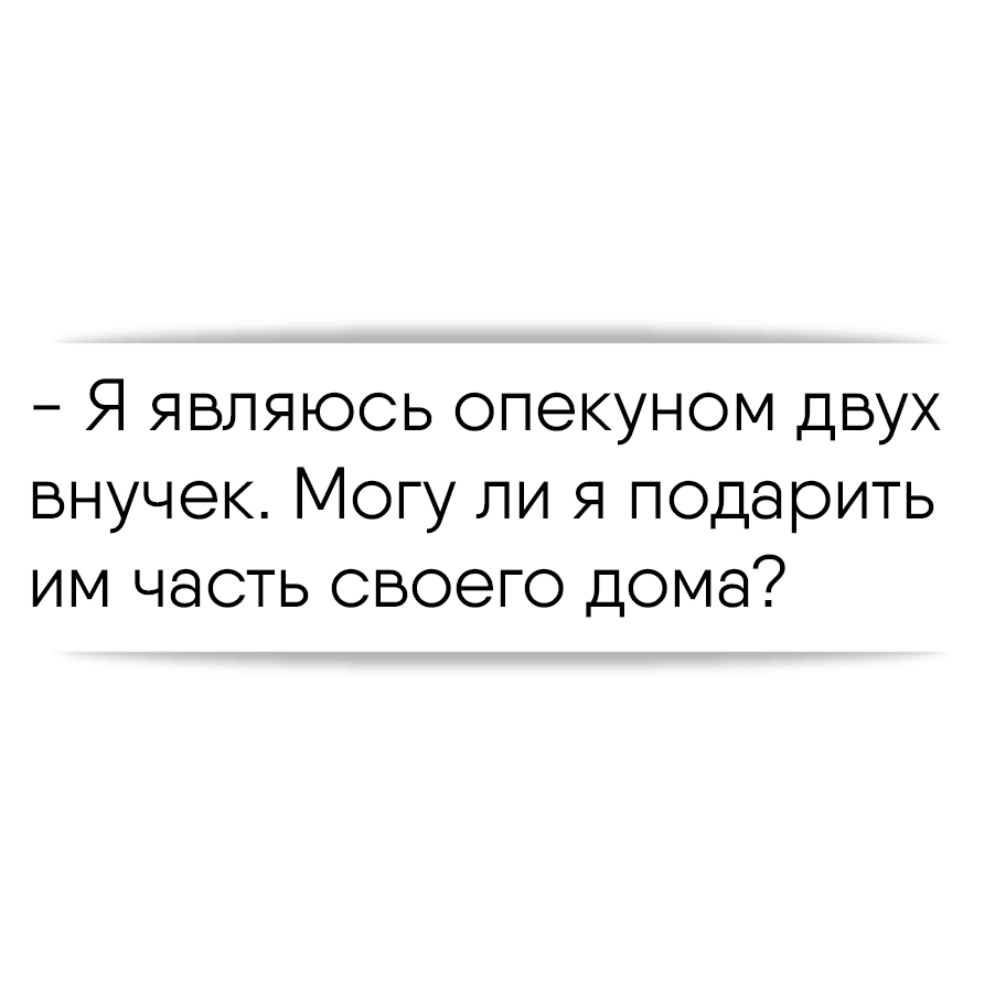 Я являюсь опекуном двух внучек. Могу ли я подарить им часть своего дома?